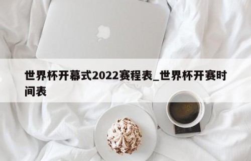 世界杯开幕式2022赛程表_世界杯开赛时间表