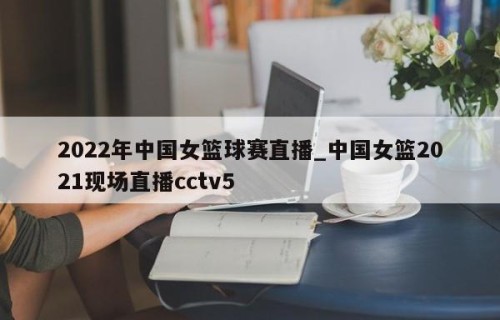 2022年中国女篮球赛直播_中国女篮2021现场直播cctv5