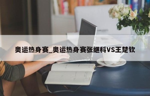 奥运热身赛_奥运热身赛张继科VS王楚钦
