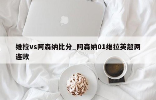 维拉vs阿森纳比分_阿森纳01维拉英超两连败