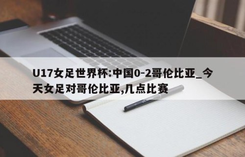 U17女足世界杯:中国0-2哥伦比亚_今天女足对哥伦比亚,几点比赛