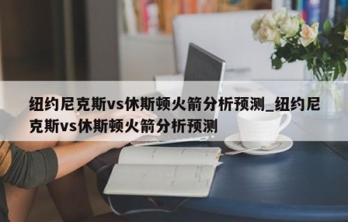 纽约尼克斯vs休斯顿火箭分析预测_纽约尼克斯vs休斯顿火箭分析预测
