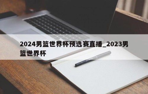 2024男篮世界杯预选赛直播_2023男篮世界杯