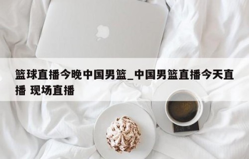 篮球直播今晚中国男篮_中国男篮直播今天直播 现场直播