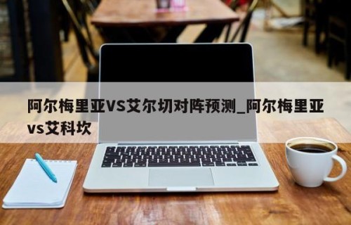 阿尔梅里亚VS艾尔切对阵预测_阿尔梅里亚vs艾科坎