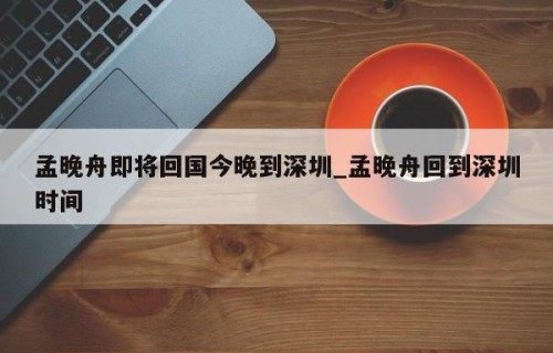 孟晚舟即将回国今晚到深圳_孟晚舟回到深圳时间