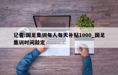 记者:国足集训每人每天补贴1000_国足集训时间敲定