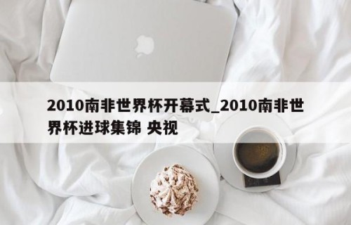 2010南非世界杯开幕式_2010南非世界杯进球集锦 央视