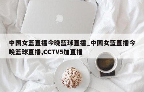 中国女篮直播今晚篮球直播_中国女篮直播今晚篮球直播,CCTV5加直播