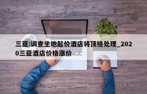 三亚:调查坐地起价酒店将顶格处理_2020三亚酒店价格涨价