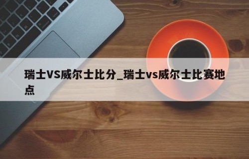 瑞士VS威尔士比分_瑞士vs威尔士比赛地点