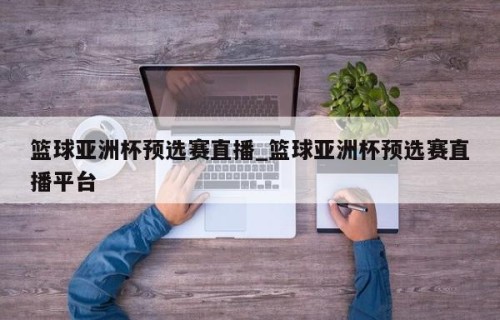 篮球亚洲杯预选赛直播_篮球亚洲杯预选赛直播平台
