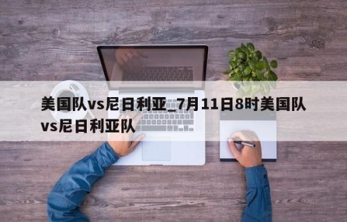 美国队vs尼日利亚_7月11日8时美国队vs尼日利亚队