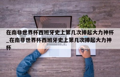 在南非世界杯西班牙史上第几次捧起大力神杯_在南非世界杯西班牙史上第几次捧起大力神杯