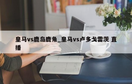皇马vs鹿岛鹿角_皇马vs卢多戈雷茨 直播