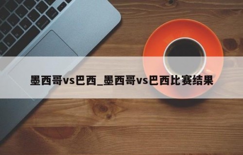 墨西哥vs巴西_墨西哥vs巴西比赛结果