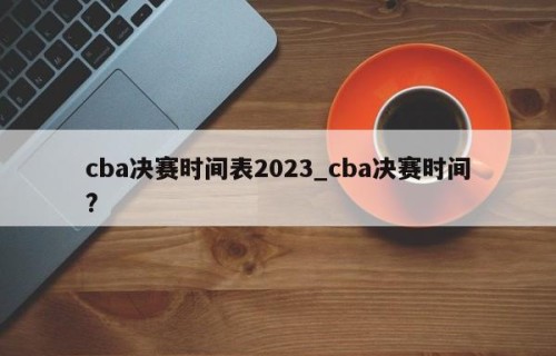 cba决赛时间表2023_cba决赛时间?