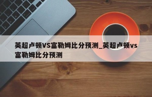 英超卢顿VS富勒姆比分预测_英超卢顿vs富勒姆比分预测