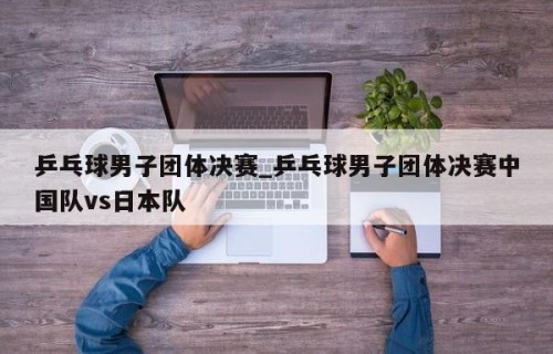 乒乓球男子团体决赛_乒乓球男子团体决赛中国队vs日本队