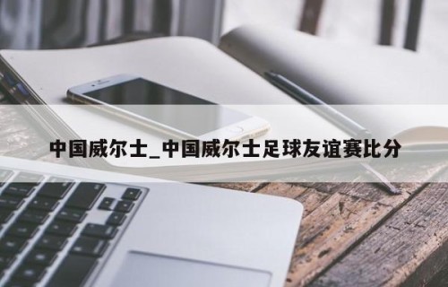 中国威尔士_中国威尔士足球友谊赛比分