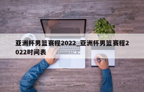 亚洲杯男篮赛程2022_亚洲杯男篮赛程2022时间表