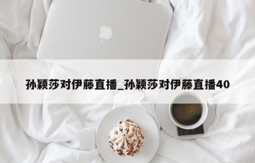 孙颖莎对伊藤直播_孙颖莎对伊藤直播40