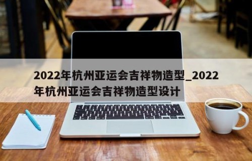 2022年杭州亚运会吉祥物造型_2022年杭州亚运会吉祥物造型设计