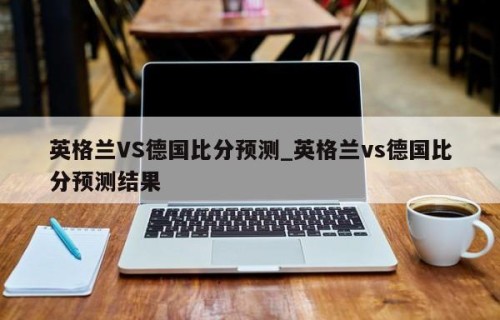 英格兰VS德国比分预测_英格兰vs德国比分预测结果