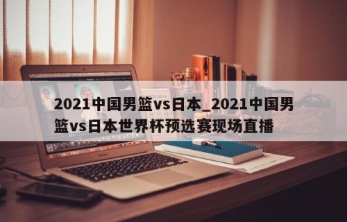 2021中国男篮vs日本_2021中国男篮vs日本世界杯预选赛现场直播