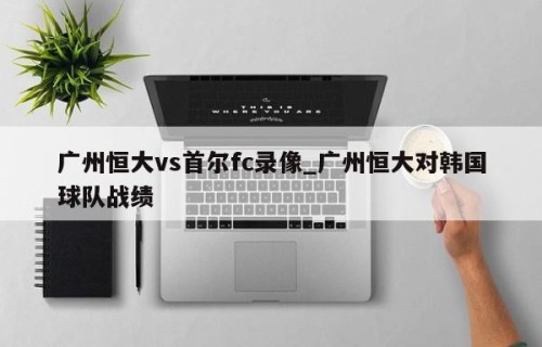 广州恒大vs首尔fc录像_广州恒大对韩国球队战绩