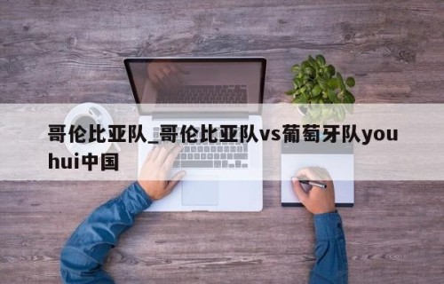 哥伦比亚队_哥伦比亚队vs葡萄牙队youhui中国