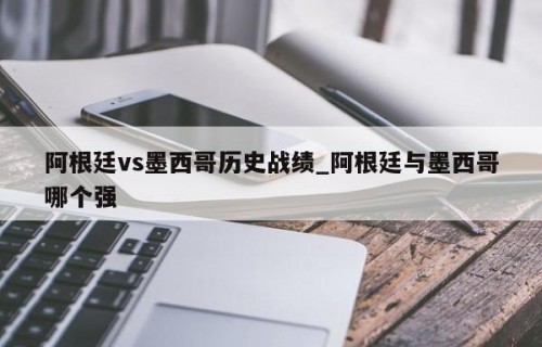 阿根廷vs墨西哥历史战绩_阿根廷与墨西哥哪个强