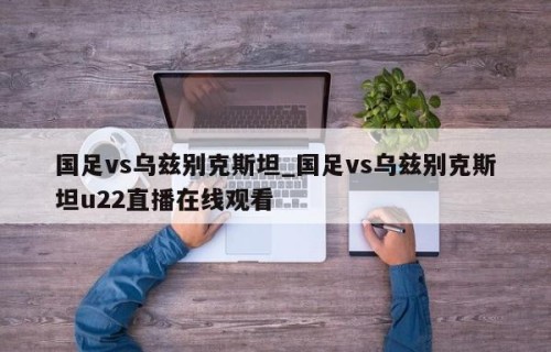 国足vs乌兹别克斯坦_国足vs乌兹别克斯坦u22直播在线观看