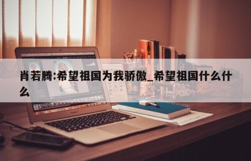 肖若腾:希望祖国为我骄傲_希望祖国什么什么