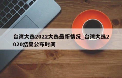 台湾大选2022大选最新情况_台湾大选2020结果公布时间