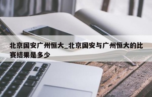 北京国安广州恒大_北京国安与广州恒大的比赛结果是多少