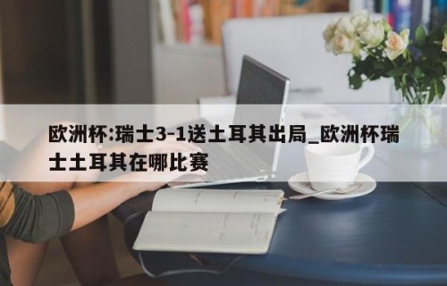 欧洲杯:瑞士3-1送土耳其出局_欧洲杯瑞士土耳其在哪比赛