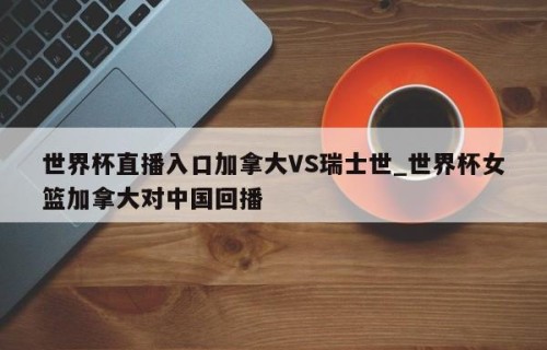 世界杯直播入口加拿大VS瑞士世_世界杯女篮加拿大对中国回播