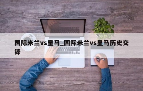 国际米兰vs皇马_国际米兰vs皇马历史交锋