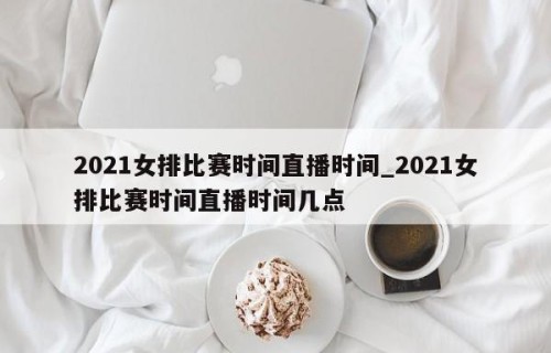 2021女排比赛时间直播时间_2021女排比赛时间直播时间几点