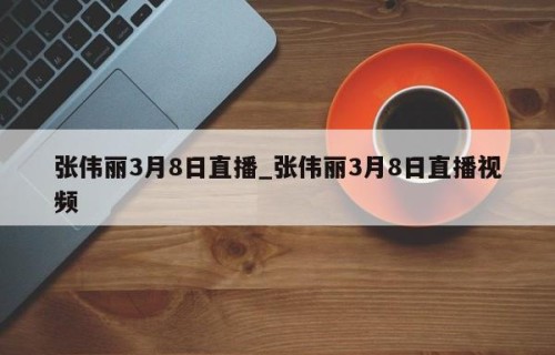 张伟丽3月8日直播_张伟丽3月8日直播视频