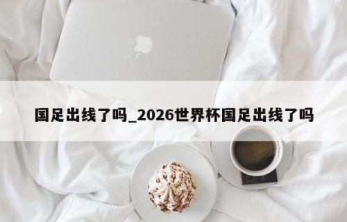 国足出线了吗_2026世界杯国足出线了吗