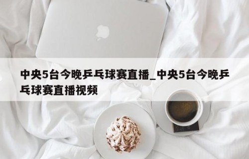 中央5台今晚乒乓球赛直播_中央5台今晚乒乓球赛直播视频