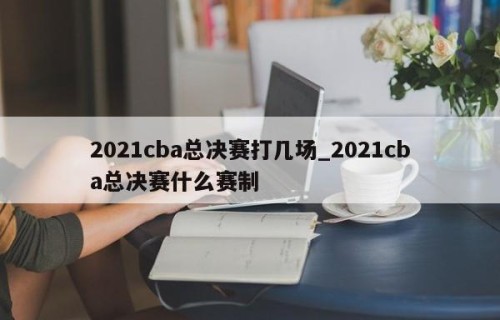 2021cba总决赛打几场_2021cba总决赛什么赛制