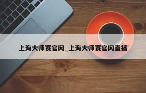 上海大师赛官网_上海大师赛官网直播