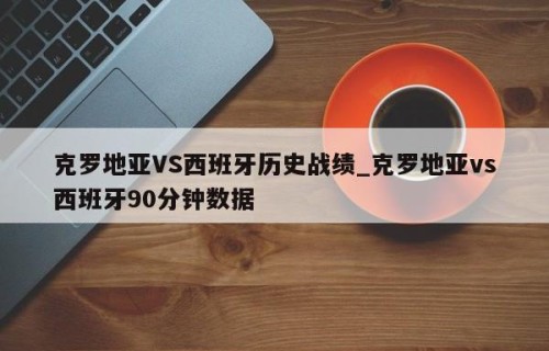 克罗地亚VS西班牙历史战绩_克罗地亚vs西班牙90分钟数据
