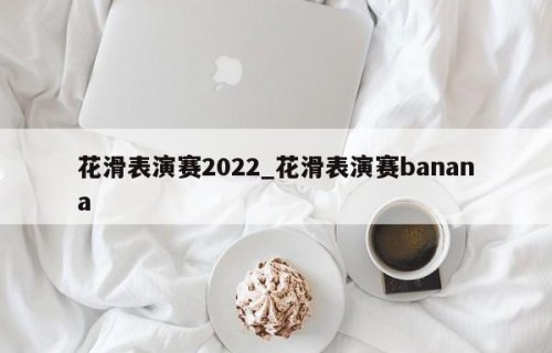 花滑表演赛2022_花滑表演赛banana