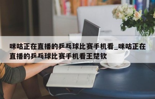 咪咕正在直播的乒乓球比赛手机看_咪咕正在直播的乒乓球比赛手机看王楚钦