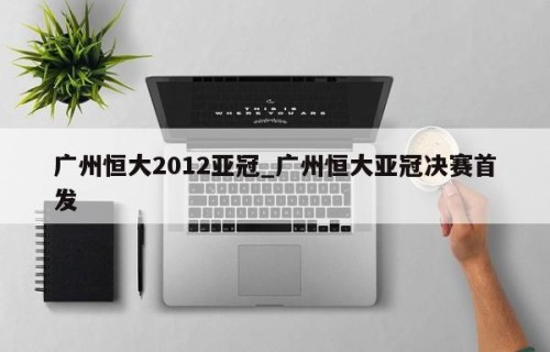 广州恒大2012亚冠_广州恒大亚冠决赛首发