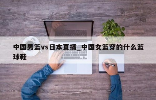中国男篮vs日本直播_中国女篮穿的什么篮球鞋